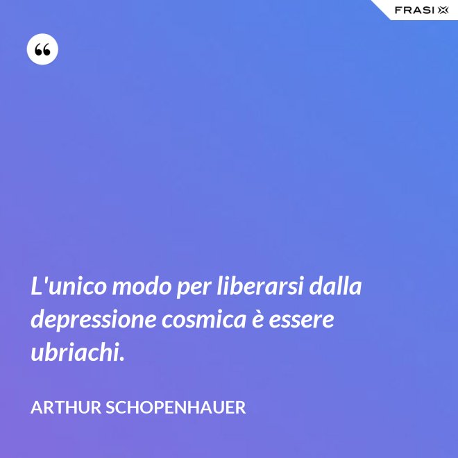 L'unico modo per liberarsi dalla depressione cosmica è essere ubriachi. - Arthur Schopenhauer