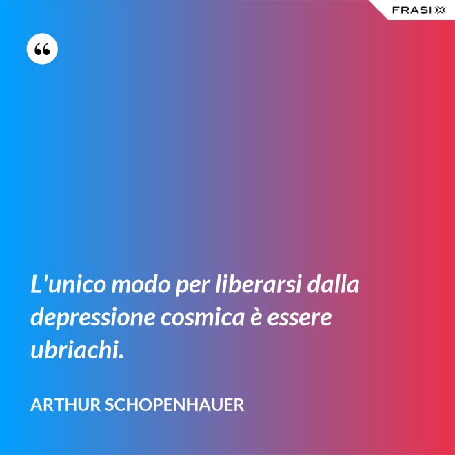 L'unico modo per liberarsi dalla depressione cosmica è essere ubriachi. - Arthur Schopenhauer