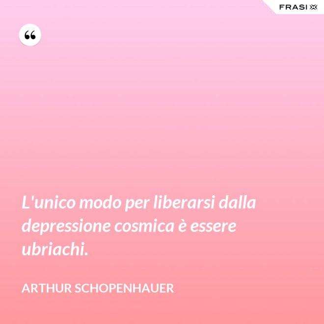 L'unico modo per liberarsi dalla depressione cosmica è essere ubriachi. - Arthur Schopenhauer