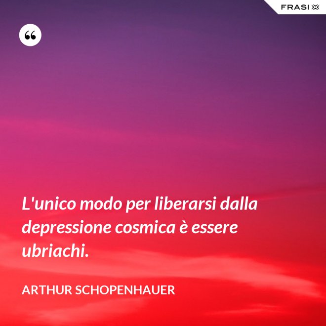 L'unico modo per liberarsi dalla depressione cosmica è essere ubriachi. - Arthur Schopenhauer