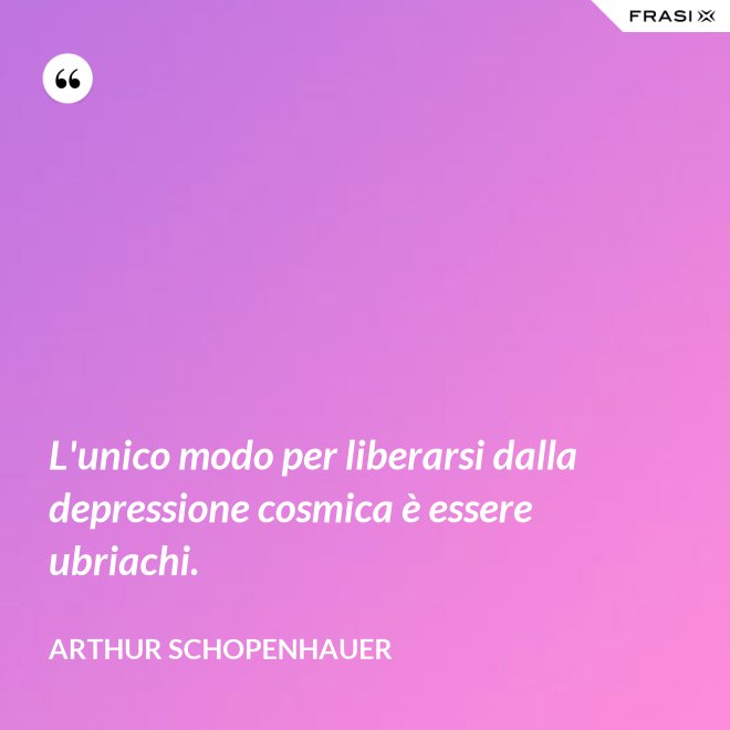L'unico modo per liberarsi dalla depressione cosmica è essere ubriachi. - Arthur Schopenhauer
