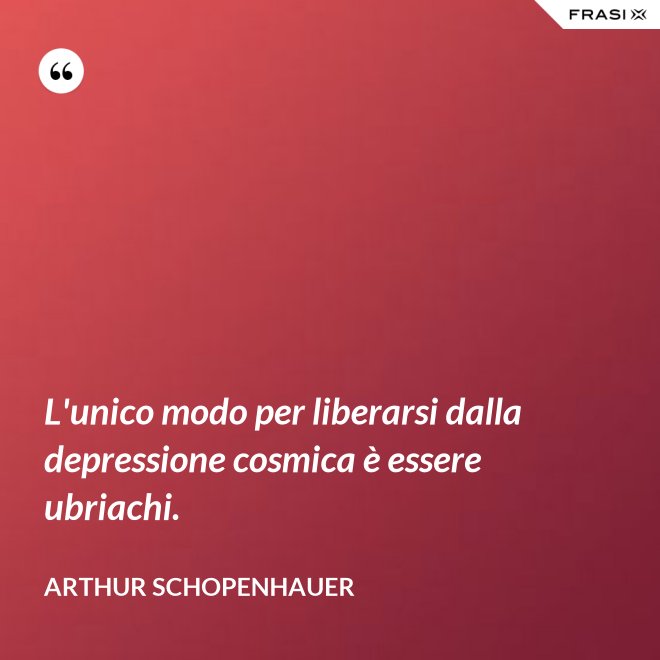 L'unico modo per liberarsi dalla depressione cosmica è essere ubriachi. - Arthur Schopenhauer