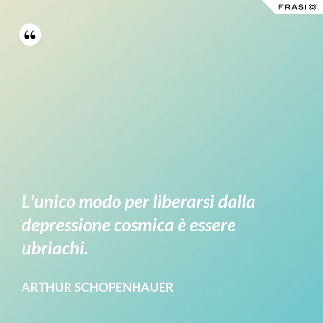L'unico modo per liberarsi dalla depressione cosmica è essere ubriachi. - Arthur Schopenhauer