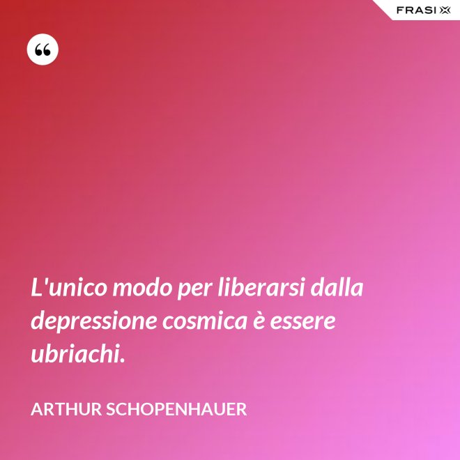 L'unico modo per liberarsi dalla depressione cosmica è essere ubriachi. - Arthur Schopenhauer