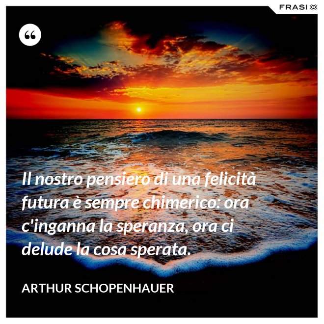 Il nostro pensiero di una felicità futura è sempre chimerico: ora c'inganna la speranza, ora ci delude la cosa sperata. - Arthur Schopenhauer