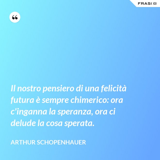 Il nostro pensiero di una felicità futura è sempre chimerico: ora c'inganna la speranza, ora ci delude la cosa sperata. - Arthur Schopenhauer