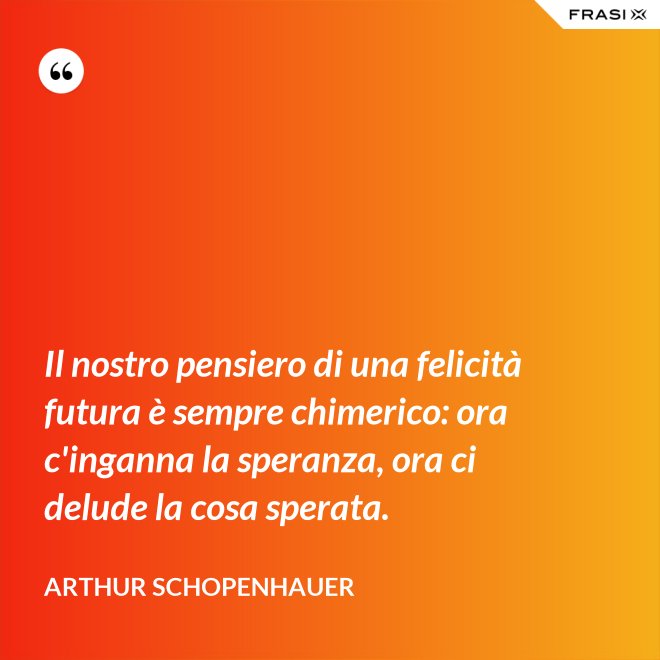 Il nostro pensiero di una felicità futura è sempre chimerico: ora c'inganna la speranza, ora ci delude la cosa sperata. - Arthur Schopenhauer