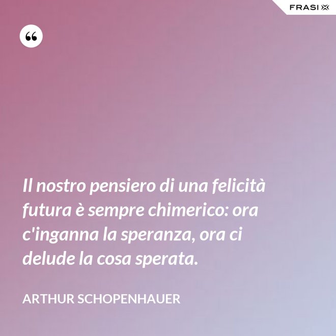 Il nostro pensiero di una felicità futura è sempre chimerico: ora c'inganna la speranza, ora ci delude la cosa sperata. - Arthur Schopenhauer