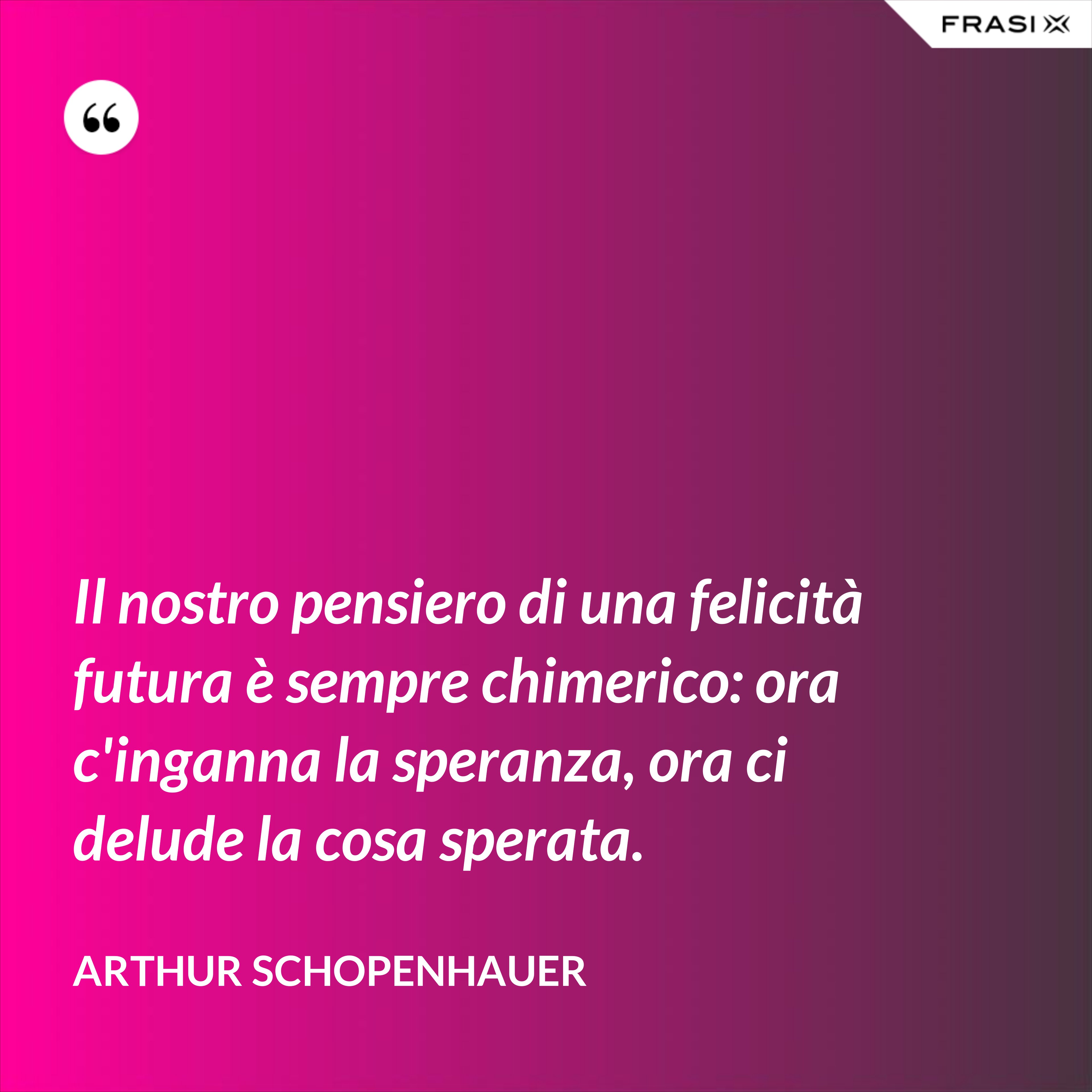 Il nostro pensiero di una felicità futura è sempre chimerico: ora c'inganna la speranza, ora ci delude la cosa sperata. - Arthur Schopenhauer