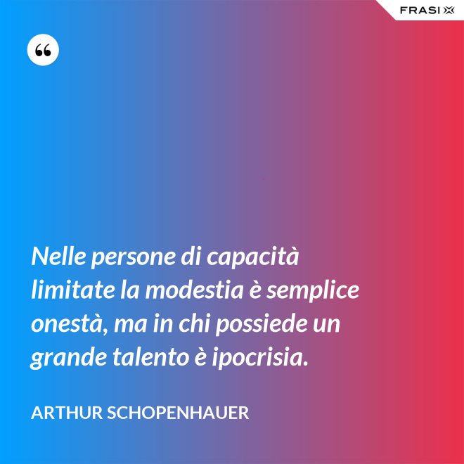 Nelle persone di capacità limitate la modestia è semplice onestà, ma in chi possiede un grande talento è ipocrisia. - Arthur Schopenhauer