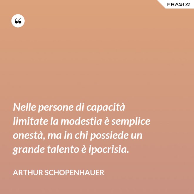 Nelle persone di capacità limitate la modestia è semplice onestà, ma in chi possiede un grande talento è ipocrisia. - Arthur Schopenhauer
