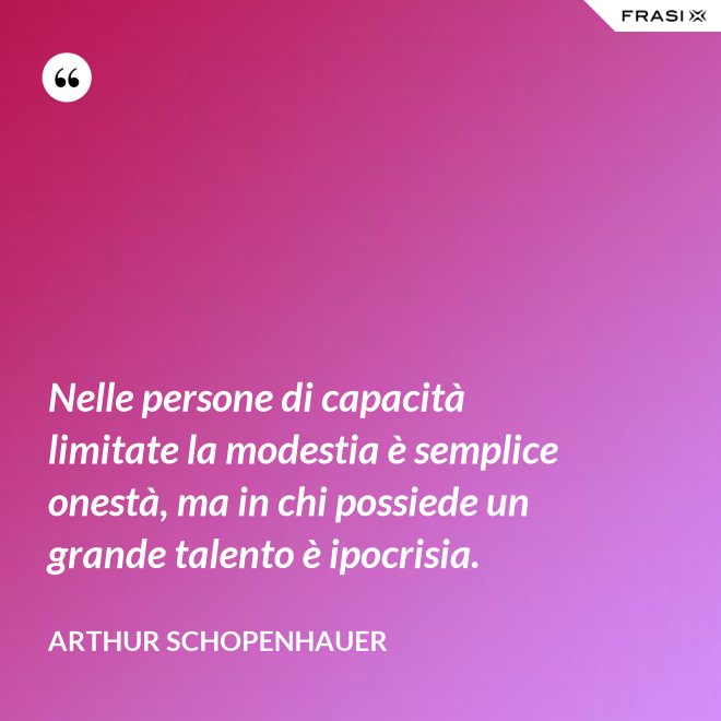 Nelle persone di capacità limitate la modestia è semplice onestà, ma in chi possiede un grande talento è ipocrisia. - Arthur Schopenhauer