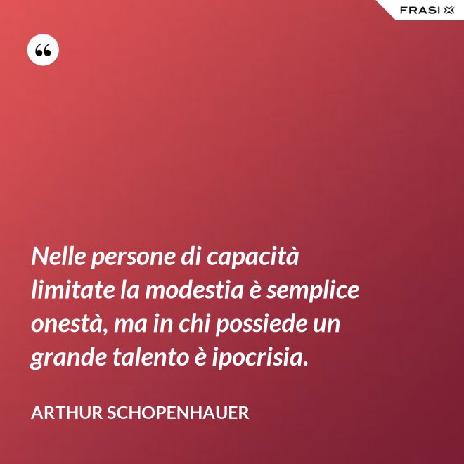 Nelle persone di capacità limitate la modestia è semplice onestà, ma in chi possiede un grande talento è ipocrisia. - Arthur Schopenhauer