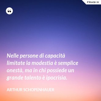 Nelle persone di capacità limitate la modestia è semplice onestà, ma in chi possiede un grande talento è ipocrisia. - Arthur Schopenhauer