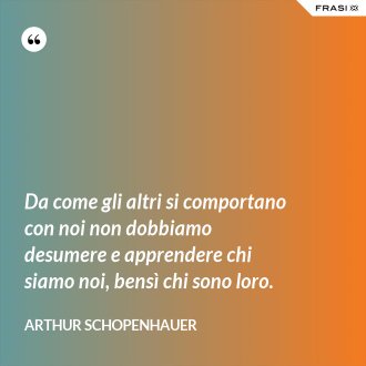 Da come gli altri si comportano con noi non dobbiamo desumere e apprendere chi siamo noi, bensì chi sono loro. - Arthur Schopenhauer