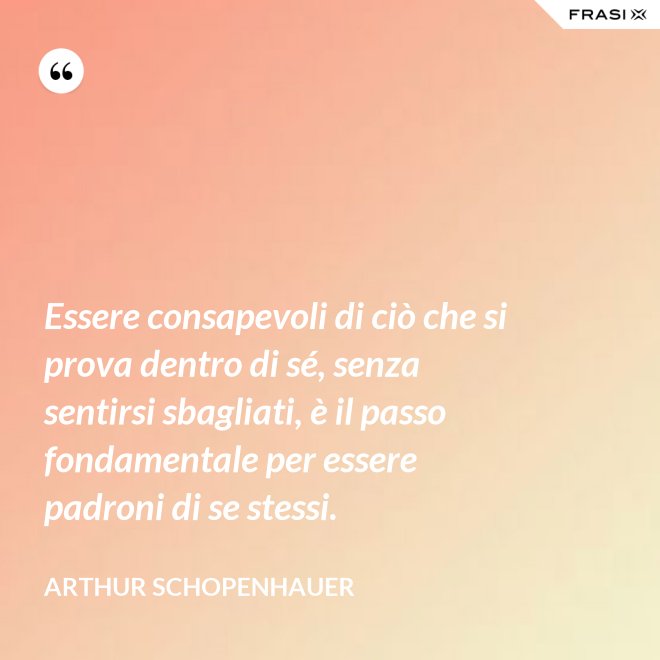 Essere consapevoli di ciò che si prova dentro di sé, senza sentirsi sbagliati, è il passo fondamentale per essere padroni di se stessi. - Arthur Schopenhauer