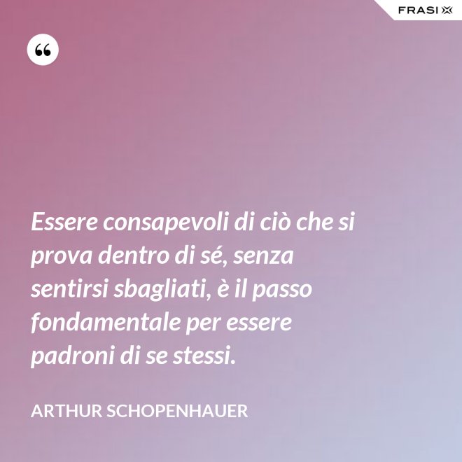 Essere consapevoli di ciò che si prova dentro di sé, senza sentirsi sbagliati, è il passo fondamentale per essere padroni di se stessi. - Arthur Schopenhauer