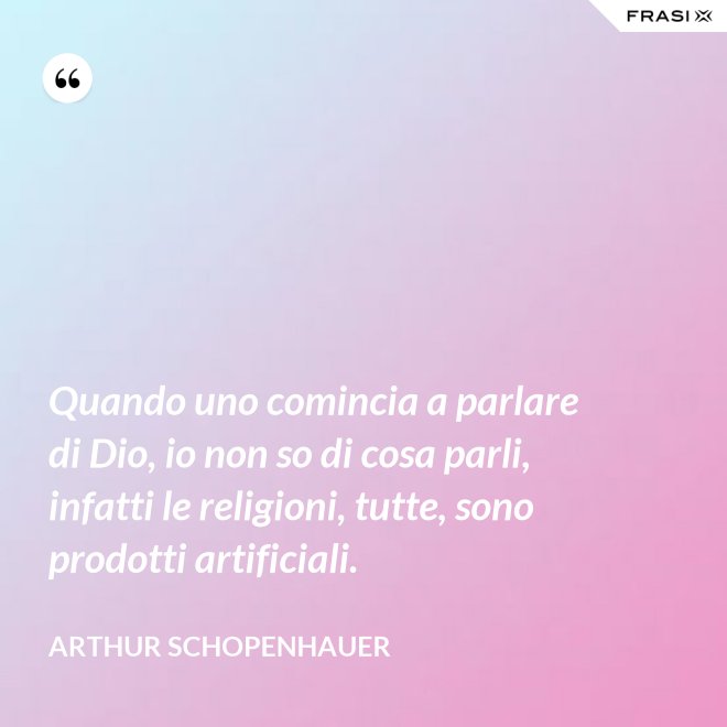 Quando uno comincia a parlare di Dio, io non so di cosa parli, infatti le religioni, tutte, sono prodotti artificiali. - Arthur Schopenhauer