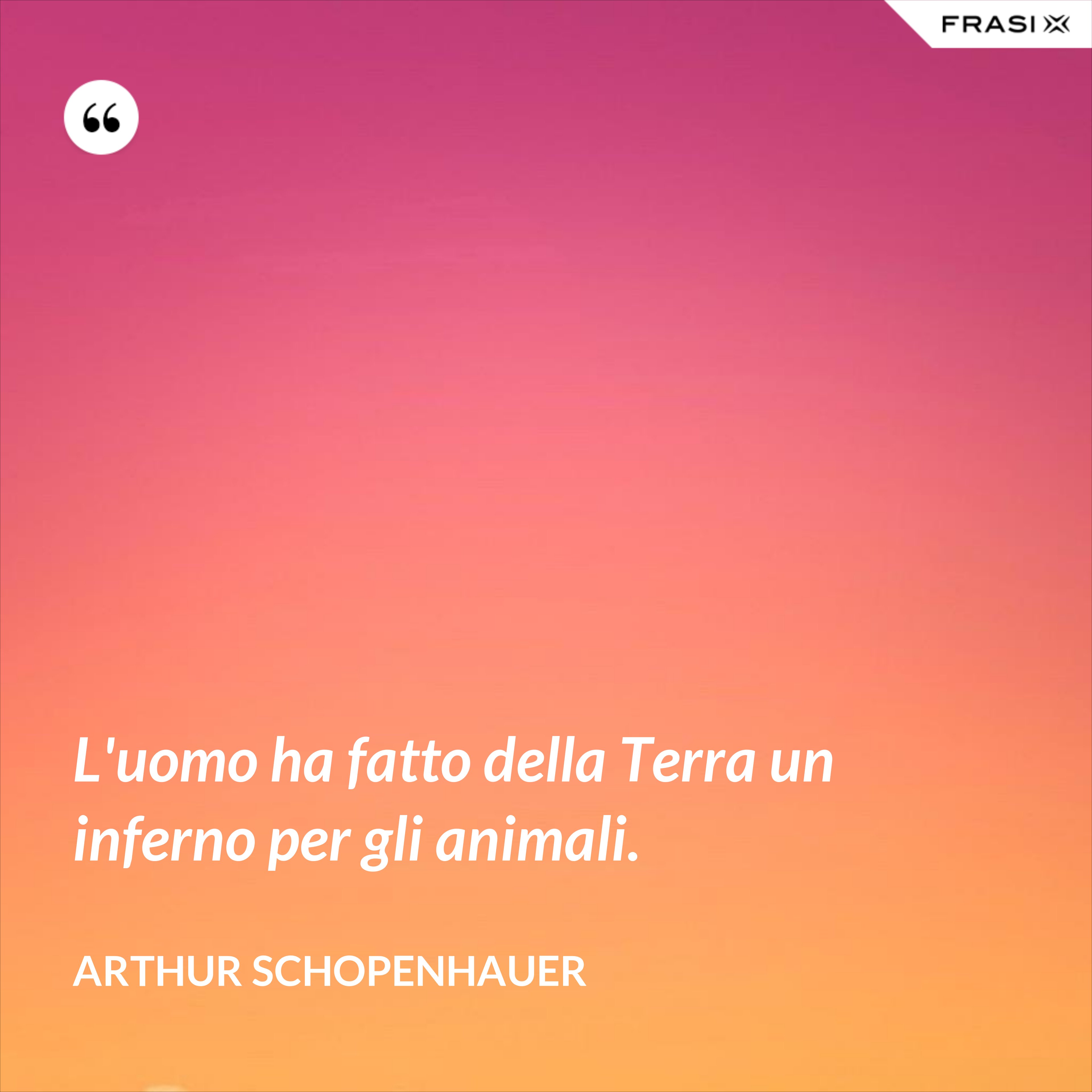 L'uomo ha fatto della Terra un inferno per gli animali. - Arthur Schopenhauer
