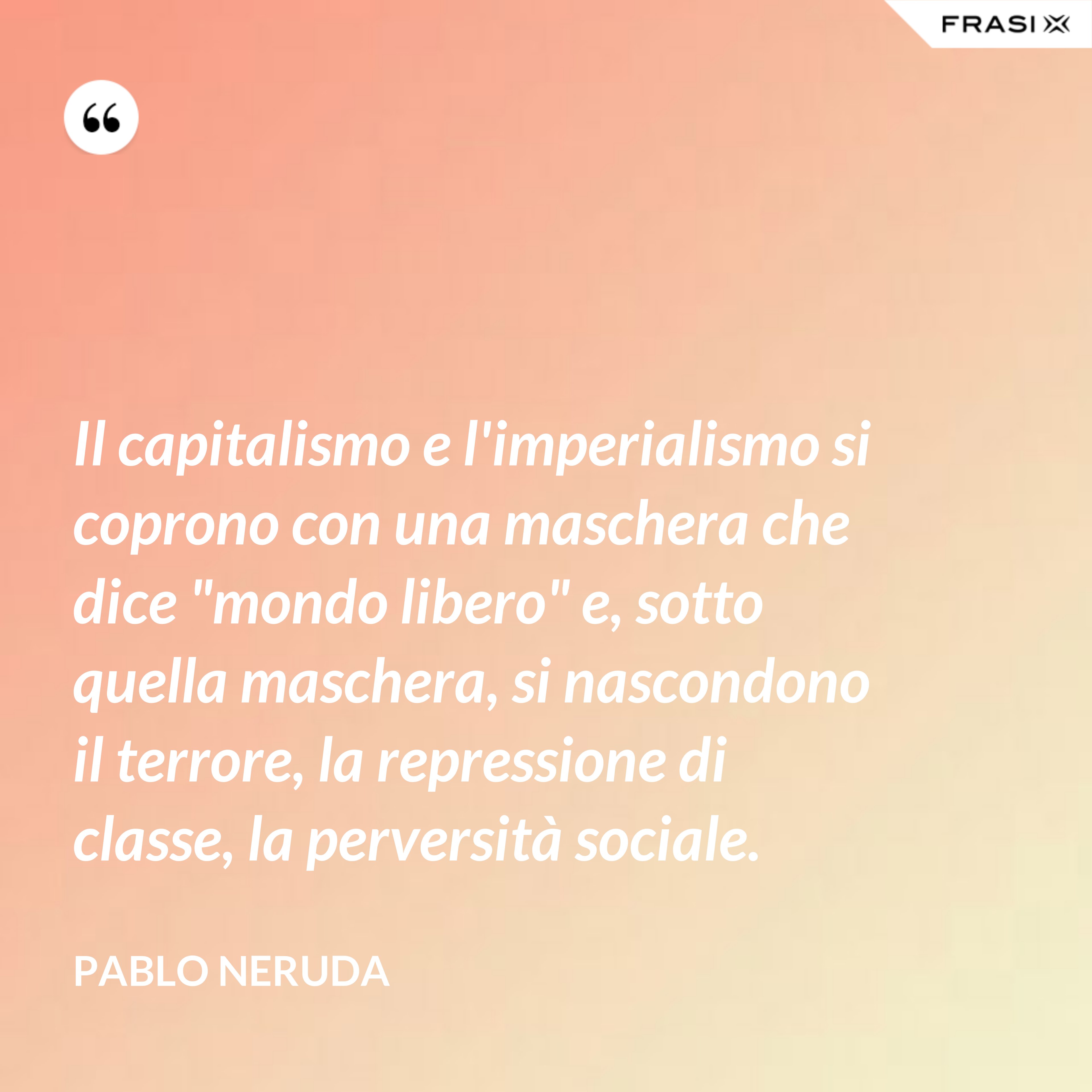 Il capitalismo e l'imperialismo si coprono con una maschera che dice "mondo libero" e, sotto quella maschera, si nascondono il terrore, la repressione di classe, la perversità sociale. - Pablo Neruda