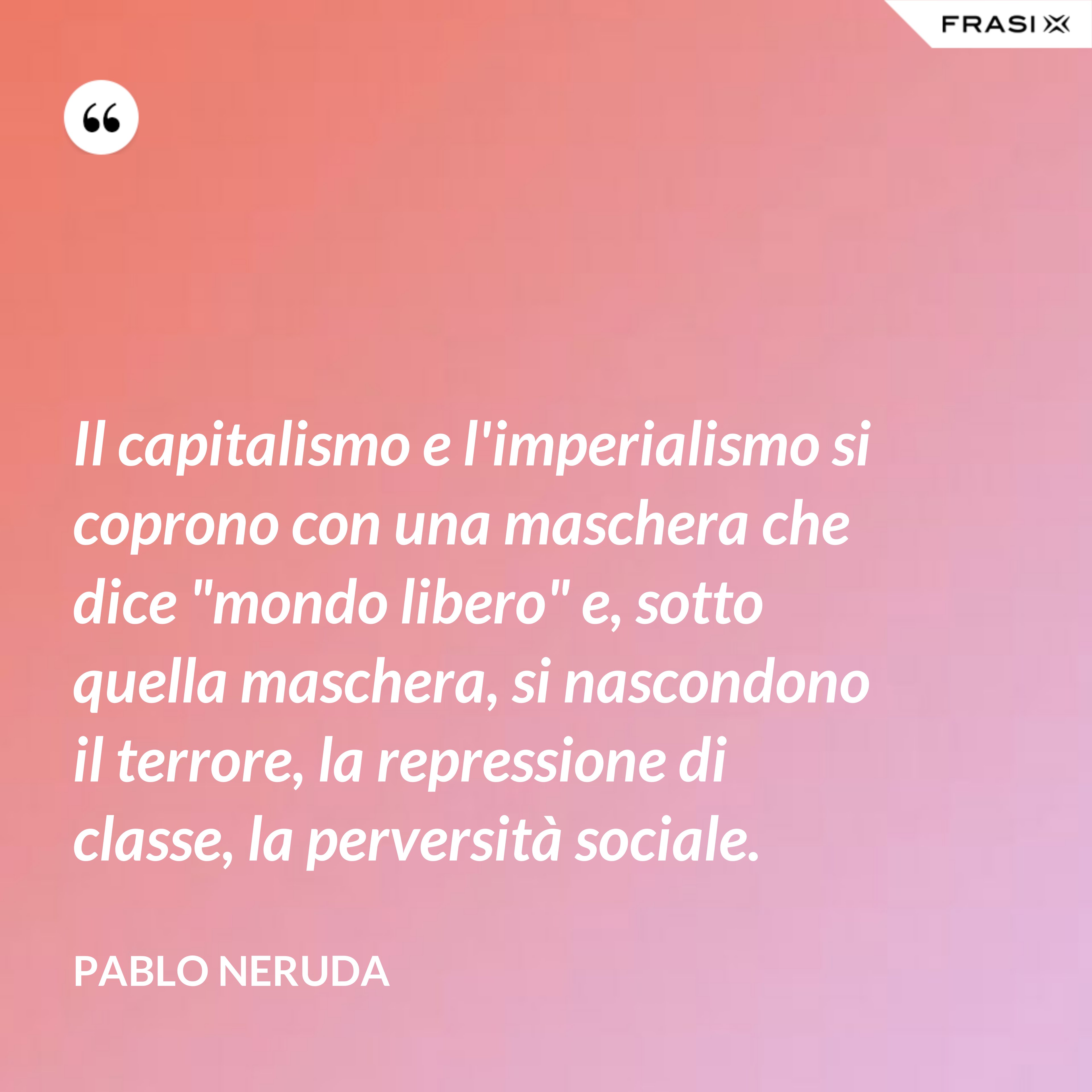 Il capitalismo e l'imperialismo si coprono con una maschera che dice "mondo libero" e, sotto quella maschera, si nascondono il terrore, la repressione di classe, la perversità sociale. - Pablo Neruda