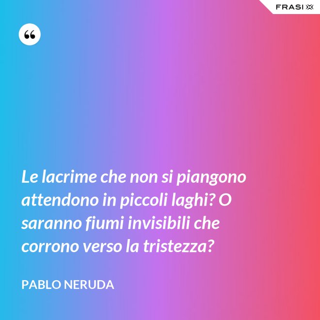 Le lacrime che non si piangono attendono in piccoli laghi? O saranno fiumi invisibili che corrono verso la tristezza? - Pablo Neruda
