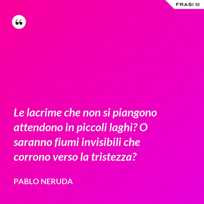 Le lacrime che non si piangono attendono in piccoli laghi? O saranno fiumi invisibili che corrono verso la tristezza? - Pablo Neruda
