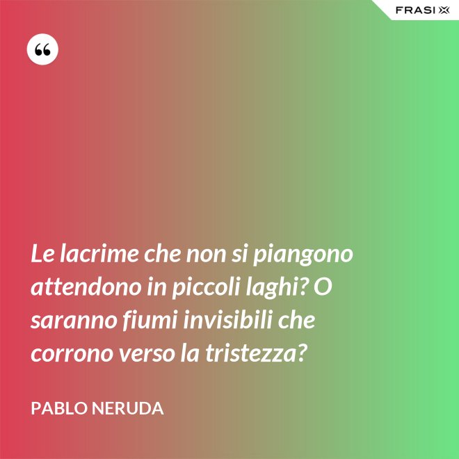 Le lacrime che non si piangono attendono in piccoli laghi? O saranno fiumi invisibili che corrono verso la tristezza? - Pablo Neruda