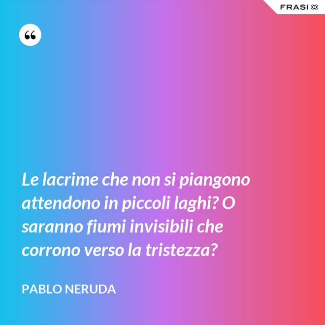 Le lacrime che non si piangono attendono in piccoli laghi? O saranno fiumi invisibili che corrono verso la tristezza? - Pablo Neruda