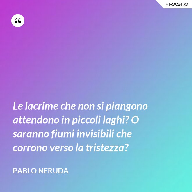 Le lacrime che non si piangono attendono in piccoli laghi? O saranno fiumi invisibili che corrono verso la tristezza? - Pablo Neruda