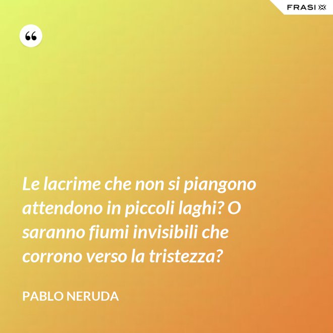 Le lacrime che non si piangono attendono in piccoli laghi? O saranno fiumi invisibili che corrono verso la tristezza? - Pablo Neruda