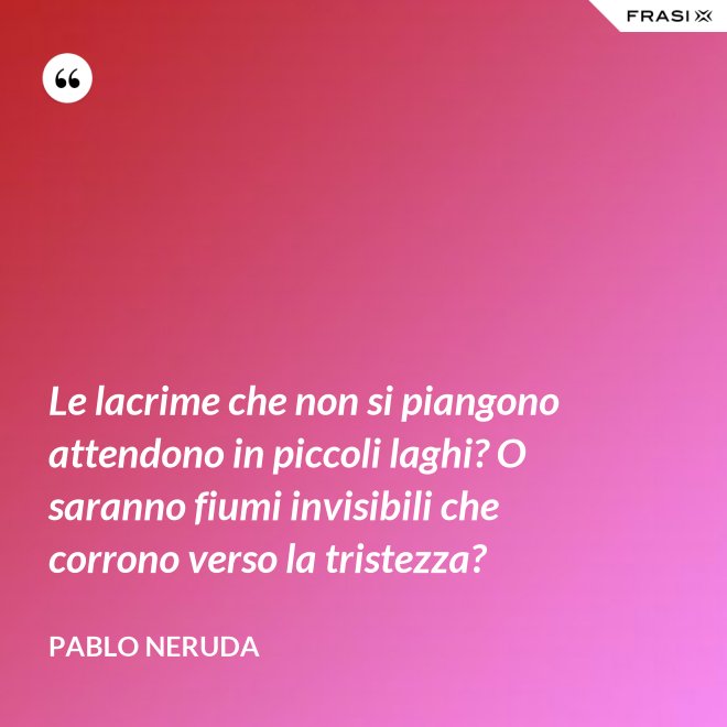 Le lacrime che non si piangono attendono in piccoli laghi? O saranno fiumi invisibili che corrono verso la tristezza? - Pablo Neruda
