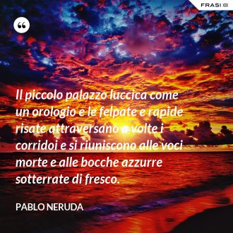 Il piccolo palazzo luccica come un orologio e le felpate e rapide risate attraversano a volte i corridoi e si riuniscono alle voci morte e alle bocche azzurre sotterrate di fresco. - Pablo Neruda