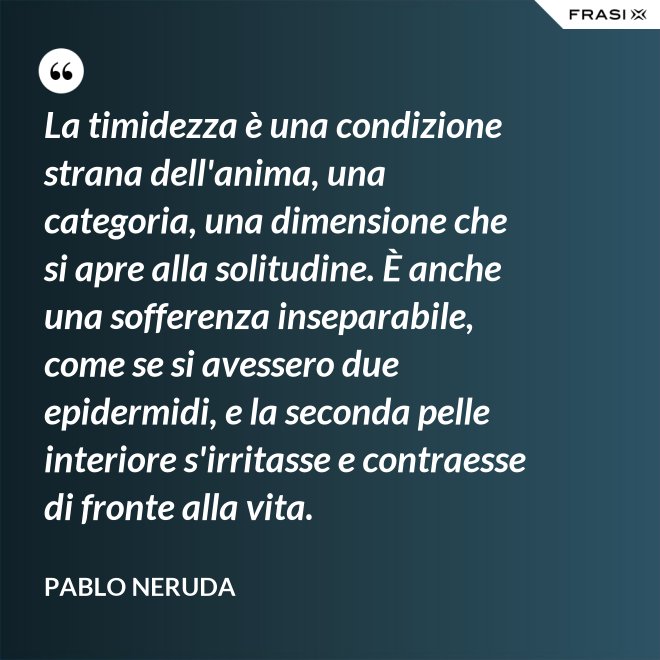 La timidezza è una condizione strana dell'anima, una categoria, una dimensione che si apre alla solitudine. È anche una sofferenza inseparabile, come se si avessero due epidermidi, e la seconda pelle interiore s'irritasse e contraesse di fronte alla vita. - Pablo Neruda