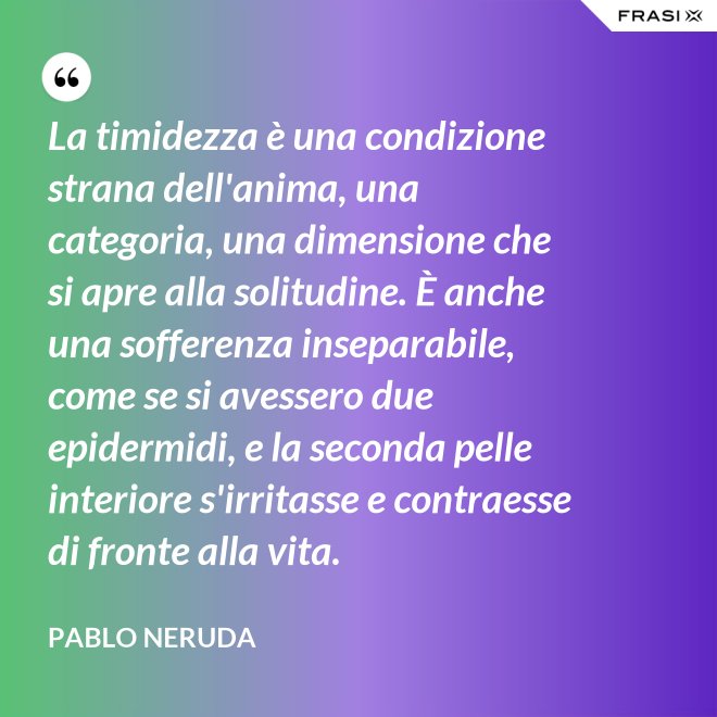 La timidezza è una condizione strana dell'anima, una categoria, una dimensione che si apre alla solitudine. È anche una sofferenza inseparabile, come se si avessero due epidermidi, e la seconda pelle interiore s'irritasse e contraesse di fronte alla vita. - Pablo Neruda