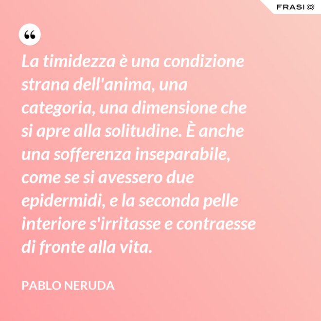 La timidezza è una condizione strana dell'anima, una categoria, una dimensione che si apre alla solitudine. È anche una sofferenza inseparabile, come se si avessero due epidermidi, e la seconda pelle interiore s'irritasse e contraesse di fronte alla vita. - Pablo Neruda