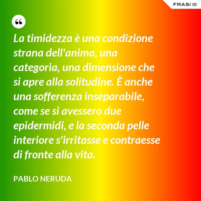 La timidezza è una condizione strana dell'anima, una categoria, una dimensione che si apre alla solitudine. È anche una sofferenza inseparabile, come se si avessero due epidermidi, e la seconda pelle interiore s'irritasse e contraesse di fronte alla vita. - Pablo Neruda