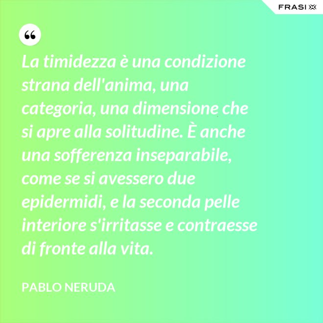 La timidezza è una condizione strana dell'anima, una categoria, una dimensione che si apre alla solitudine. È anche una sofferenza inseparabile, come se si avessero due epidermidi, e la seconda pelle interiore s'irritasse e contraesse di fronte alla vita. - Pablo Neruda