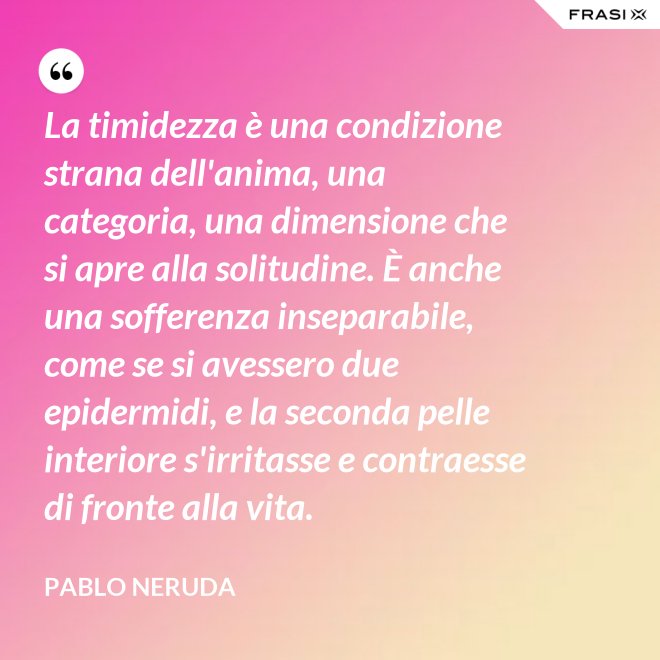 La timidezza è una condizione strana dell'anima, una categoria, una dimensione che si apre alla solitudine. È anche una sofferenza inseparabile, come se si avessero due epidermidi, e la seconda pelle interiore s'irritasse e contraesse di fronte alla vita. - Pablo Neruda