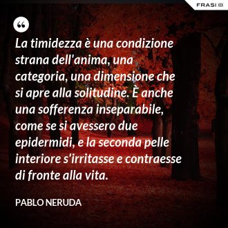 La timidezza è una condizione strana dell'anima, una categoria, una dimensione che si apre alla solitudine. È anche una sofferenza inseparabile, come se si avessero due epidermidi, e la seconda pelle interiore s'irritasse e contraesse di fronte alla vita. - Pablo Neruda