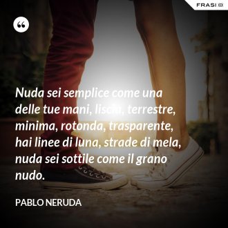 Nuda sei semplice come una delle tue mani, liscia, terrestre, minima, rotonda, trasparente, hai linee di luna, strade di mela, nuda sei sottile come il grano nudo. - Pablo Neruda