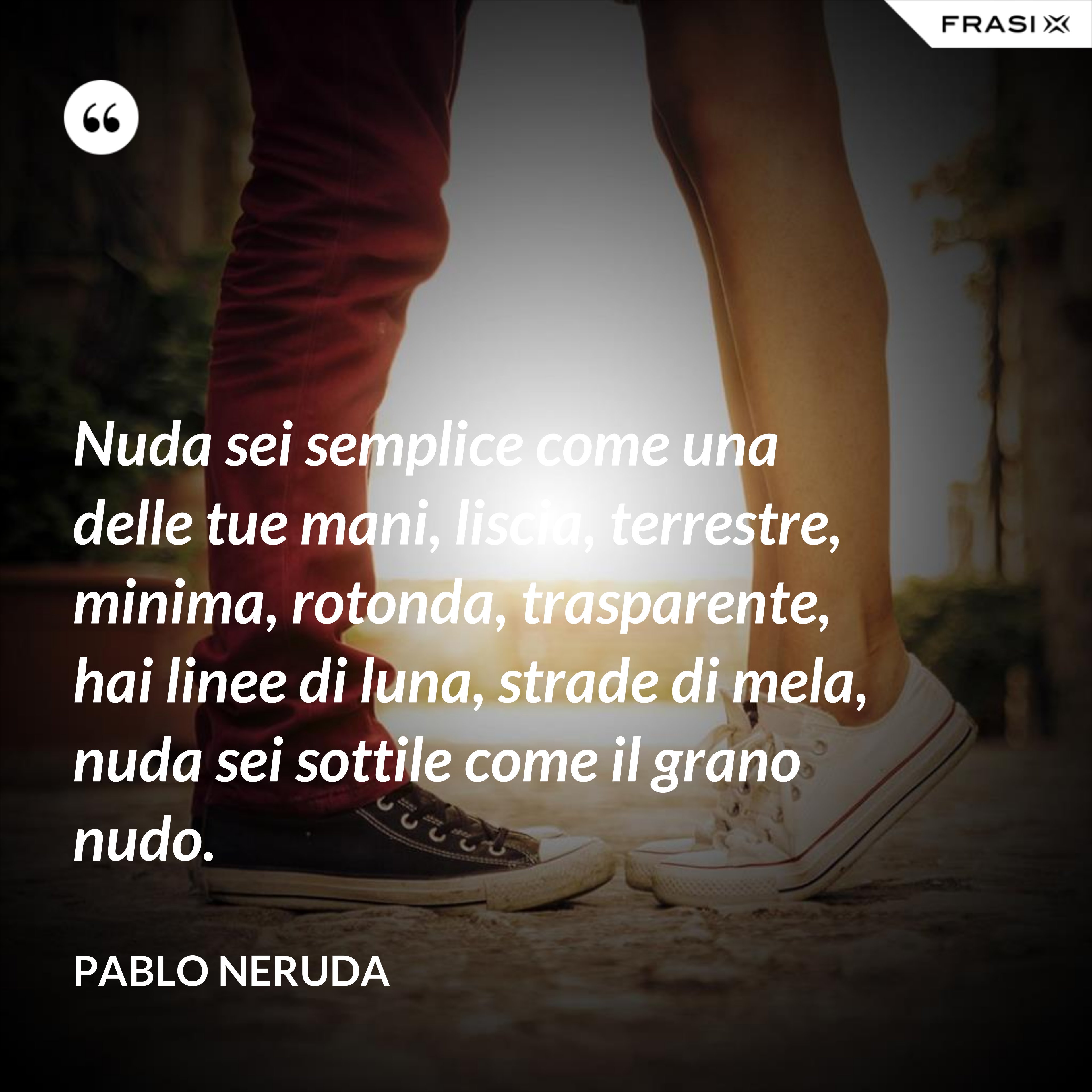 Nuda sei semplice come una delle tue mani, liscia, terrestre, minima, rotonda, trasparente, hai linee di luna, strade di mela, nuda sei sottile come il grano nudo. - Pablo Neruda
