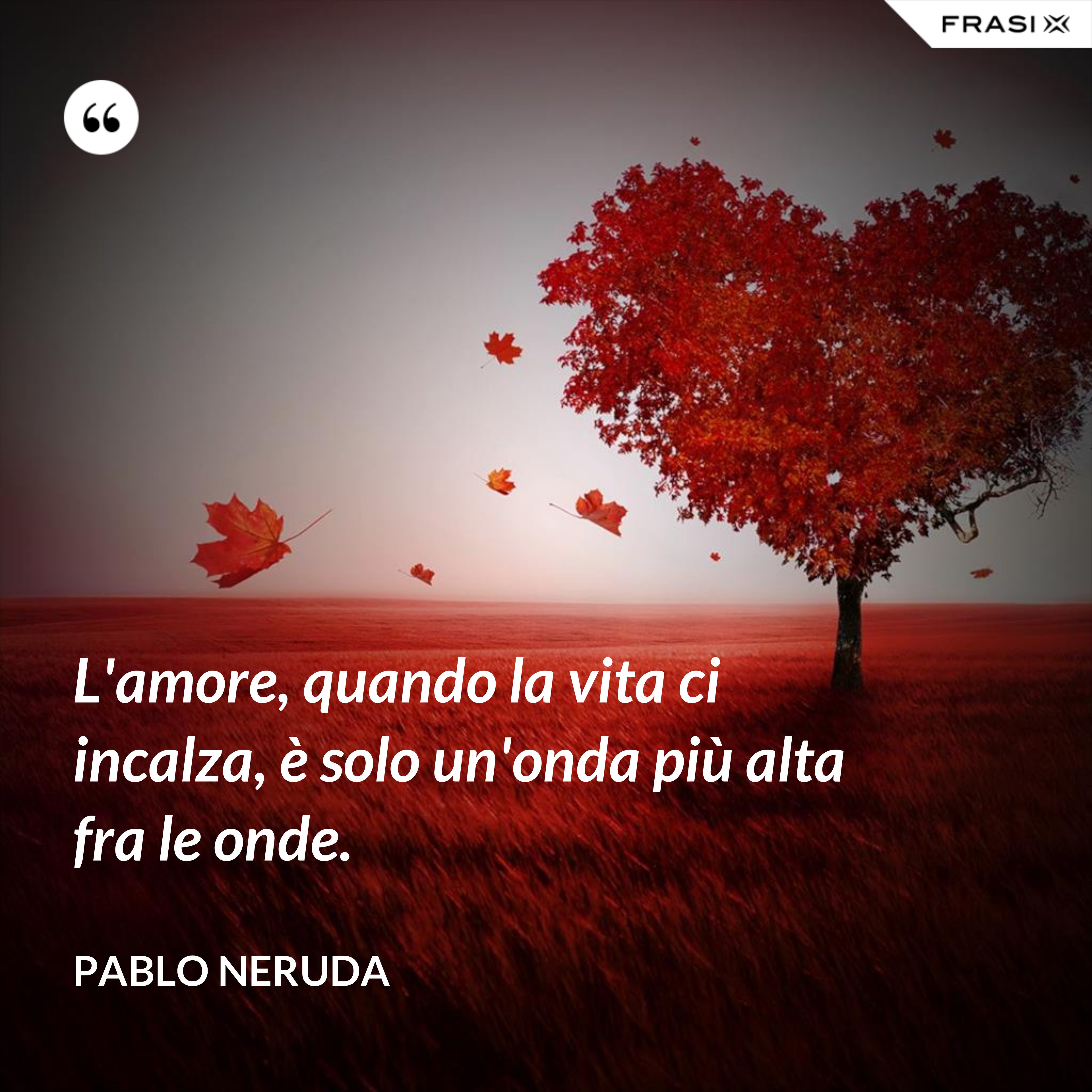 L'amore, quando la vita ci incalza, è solo un'onda più alta fra le onde. - Pablo Neruda