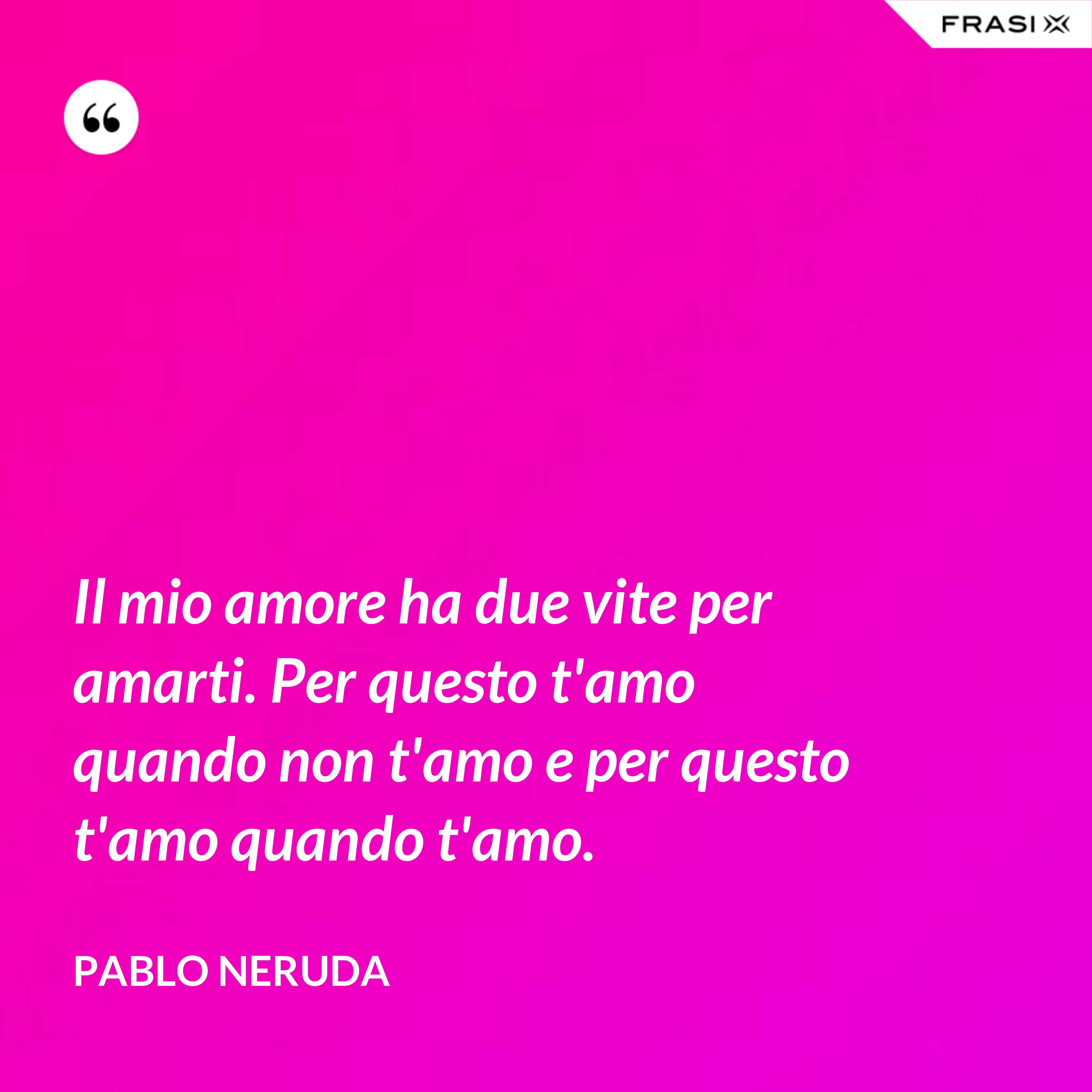 Il mio amore ha due vite per amarti. Per questo t'amo quando non t'amo e per questo t'amo quando t'amo. - Pablo Neruda