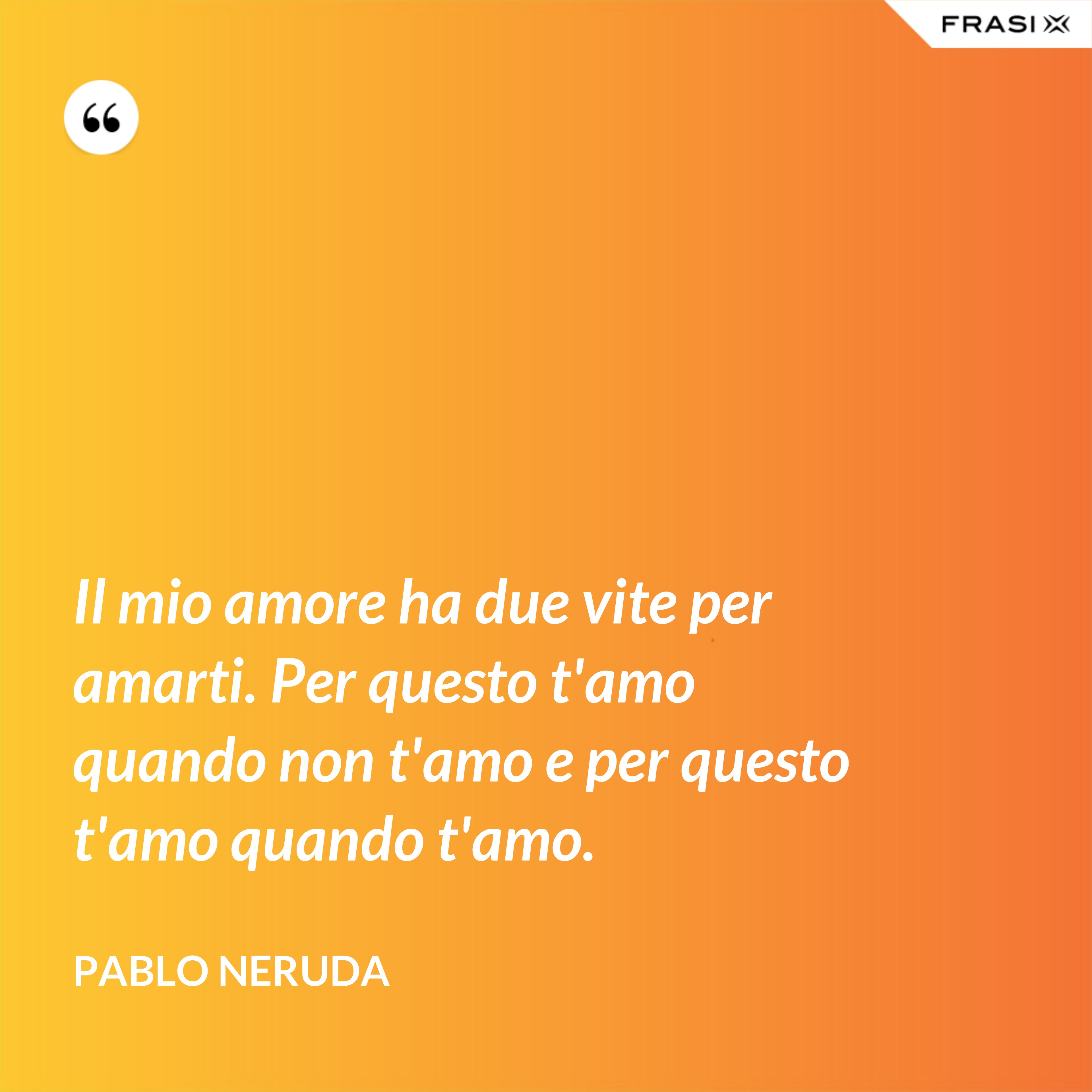 Il mio amore ha due vite per amarti. Per questo t'amo quando non t'amo e per questo t'amo quando t'amo. - Pablo Neruda