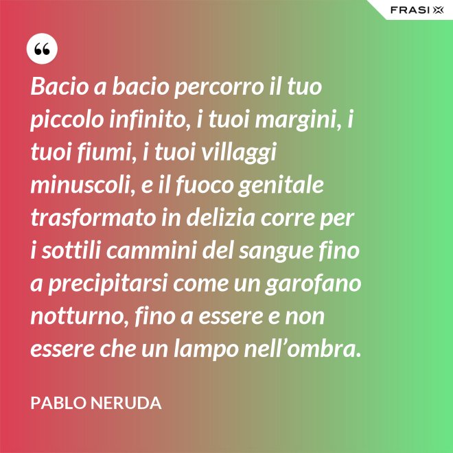 Bacio a bacio percorro il tuo piccolo infinito, i tuoi margini, i tuoi fiumi, i tuoi villaggi minuscoli, e il fuoco genitale trasformato in delizia corre per i sottili cammini del sangue fino a precipitarsi come un garofano notturno, fino a essere e non essere che un lampo nell’ombra. - Pablo Neruda