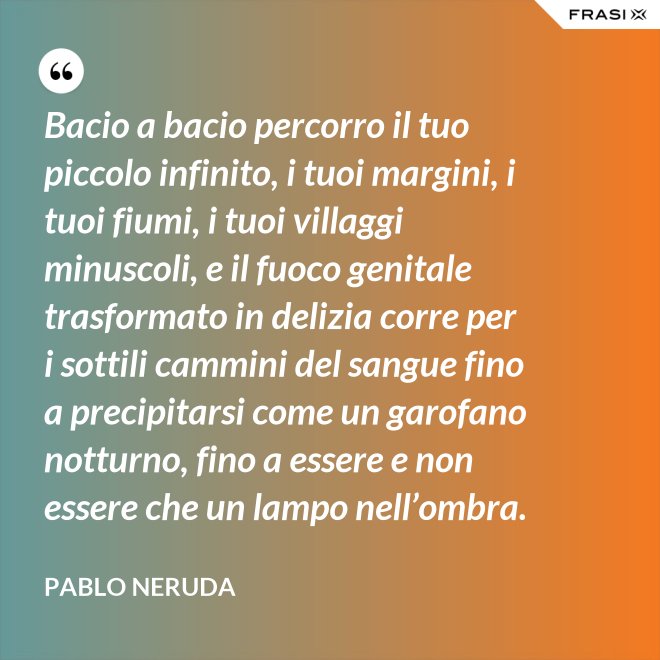 Bacio a bacio percorro il tuo piccolo infinito, i tuoi margini, i tuoi fiumi, i tuoi villaggi minuscoli, e il fuoco genitale trasformato in delizia corre per i sottili cammini del sangue fino a precipitarsi come un garofano notturno, fino a essere e non essere che un lampo nell’ombra. - Pablo Neruda