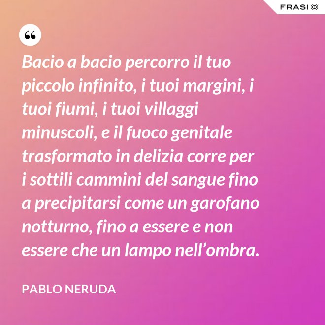Bacio a bacio percorro il tuo piccolo infinito, i tuoi margini, i tuoi fiumi, i tuoi villaggi minuscoli, e il fuoco genitale trasformato in delizia corre per i sottili cammini del sangue fino a precipitarsi come un garofano notturno, fino a essere e non essere che un lampo nell’ombra. - Pablo Neruda