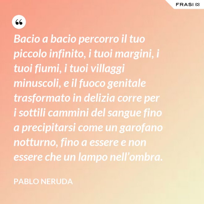 Bacio a bacio percorro il tuo piccolo infinito, i tuoi margini, i tuoi fiumi, i tuoi villaggi minuscoli, e il fuoco genitale trasformato in delizia corre per i sottili cammini del sangue fino a precipitarsi come un garofano notturno, fino a essere e non essere che un lampo nell’ombra. - Pablo Neruda
