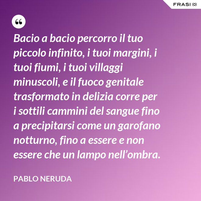 Bacio a bacio percorro il tuo piccolo infinito, i tuoi margini, i tuoi fiumi, i tuoi villaggi minuscoli, e il fuoco genitale trasformato in delizia corre per i sottili cammini del sangue fino a precipitarsi come un garofano notturno, fino a essere e non essere che un lampo nell’ombra. - Pablo Neruda